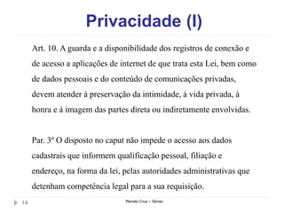 Privacidade (I)
Renato Cruz – Senac14
Art. 10. A guarda e a disponibilidade dos registros de conexão e
de acesso a aplicações de internet de que trata esta Lei, bem como
de dados pessoais e do conteúdo de comunicações privadas,
devem atender à preservação da intimidade, à vida privada, à
honra e à imagem das partes direta ou indiretamente envolvidas.
Par. 3º O disposto no caput não impede o acesso aos dados
cadastrais que informem qualificação pessoal, filiação e
endereço, na forma da lei, pelas autoridades administrativas que
detenham competência legal para a sua requisição.
 