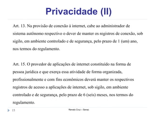 Privacidade (II)
Renato Cruz – Senac15
Art. 13. Na provisão de conexão à internet, cabe ao administrador de
sistema autônomo respectivo o dever de manter os registros de conexão, sob
sigilo, em ambiente controlado e de segurança, pelo prazo de 1 (um) ano,
nos termos do regulamento.
Art. 15. O provedor de aplicações de internet constituído na forma de
pessoa jurídica e que exerça essa atividade de forma organizada,
profissionalmente e com fins econômicos deverá manter os respectivos
registros de acesso a aplicações de internet, sob sigilo, em ambiente
controlado e de segurança, pelo prazo de 6 (seis) meses, nos termos do
regulamento.
 