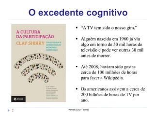 O excedente cognitivo
Renato Cruz – Senac2
 “A TV tem sido o nosso gim.”
 Alguém nascido em 1960 já viu
algo em torno de 50 mil horas de
televisão e pode ver outras 30 mil
antes de morrer.
 Até 2008, haviam sido gastas
cerca de 100 milhões de horas
para fazer a Wikipédia.
 Os americanos assistem a cerca de
200 bilhões de horas de TV por
ano.
 