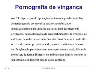 Pornografia de vingança
Renato Cruz – Senac20
Art. 21. O provedor de aplicações de internet que disponibilize
conteúdo gerado por terceiros será responsabilizado
subsidiariamente pela violação da intimidade decorrente da
divulgação, sem autorização de seus participantes, de imagens, de
vídeos ou de outros materiais contendo cenas de nudez ou de atos
sexuais de caráter privado quando, após o recebimento de uma
notificação pelo participante ou seu representante legal, deixar de
promover, de forma diligente, no âmbito e nos limites técnicos do
seu serviço, a indisponibilidade desse conteúdo.
 