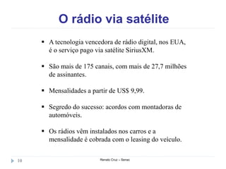 O rádio via satélite
Renato Cruz – Senac10
 A tecnologia vencedora de rádio digital, nos EUA,
é o serviço pago via satélite SiriusXM.
 São mais de 175 canais, com mais de 27,7 milhões
de assinantes.
 Mensalidades a partir de US$ 9,99.
 Segredo do sucesso: acordos com montadoras de
automóveis.
 Os rádios vêm instalados nos carros e a
mensalidade é cobrada com o leasing do veículo.
 