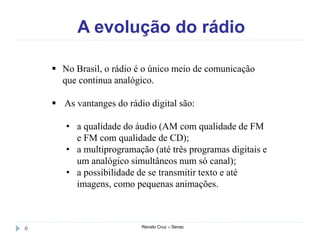 A evolução do rádio
Renato Cruz – Senac6
 No Brasil, o rádio é o único meio de comunicação
que continua analógico.
 As vantanges do rádio digital são:
• a qualidade do áudio (AM com qualidade de FM
e FM com qualidade de CD);
• a multiprogramação (até três programas digitais e
um analógico simultâneos num só canal);
• a possibilidade de se transmitir texto e até
imagens, como pequenas animações.
 