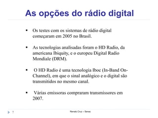 As opções do rádio digital
Renato Cruz – Senac7
 Os testes com os sistemas de rádio digital
começaram em 2005 no Brasil.
 As tecnologias analisadas foram o HD Radio, da
americana Ibiquity, e o europeu Digital Radio
Mondiale (DRM).
 O HD Radio é uma tecnologia Iboc (In-Band On-
Channel), em que o sinal analógico e o digital são
transmitidos no mesmo canal.
 Várias emissoras compraram transmissores em
2007.
 