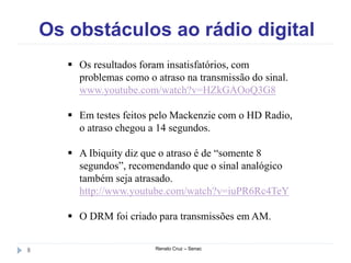 Os obstáculos ao rádio digital
Renato Cruz – Senac8
 Os resultados foram insatisfatórios, com
problemas como o atraso na transmissão do sinal.
www.youtube.com/watch?v=HZkGAOoQ3G8
 Em testes feitos pelo Mackenzie com o HD Radio,
o atraso chegou a 14 segundos.
 A Ibiquity diz que o atraso é de “somente 8
segundos”, recomendando que o sinal analógico
também seja atrasado.
http://www.youtube.com/watch?v=iuPR6Rc4TeY
 O DRM foi criado para transmissões em AM.
 