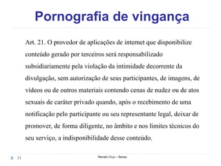 Pornografia de vingança
Renato Cruz – Senac11
Art. 21. O provedor de aplicações de internet que disponibilize
conteúdo gerado por terceiros será responsabilizado
subsidiariamente pela violação da intimidade decorrente da
divulgação, sem autorização de seus participantes, de imagens, de
vídeos ou de outros materiais contendo cenas de nudez ou de atos
sexuais de caráter privado quando, após o recebimento de uma
notificação pelo participante ou seu representante legal, deixar de
promover, de forma diligente, no âmbito e nos limites técnicos do
seu serviço, a indisponibilidade desse conteúdo.
 