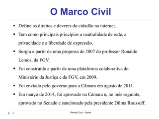 O Marco Civil
Renato Cruz – Senac3
 Define os direitos e deveres do cidadão na internet.
 Tem como principais princípios a neutralidade de rede, a
privacidade e a liberdade de expressão.
 Surgiu a partir de uma proposta de 2007 do professor Ronaldo
Lemos, da FGV.
 Foi construído a partir de uma plataforma colaborativa do
Ministério da Justiça e da FGV, em 2009.
 Foi enviado pelo governo para a Câmara em agosto de 2011.
 Em março de 2014, foi aprovado na Câmara e, no mês seguinte,
aprovado no Senado e sancionado pela presidente Dilma Rousseff.
 