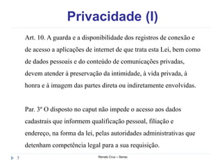 Privacidade (I)
Renato Cruz – Senac5
Art. 10. A guarda e a disponibilidade dos registros de conexão e
de acesso a aplicações de internet de que trata esta Lei, bem como
de dados pessoais e do conteúdo de comunicações privadas,
devem atender à preservação da intimidade, à vida privada, à
honra e à imagem das partes direta ou indiretamente envolvidas.
Par. 3º O disposto no caput não impede o acesso aos dados
cadastrais que informem qualificação pessoal, filiação e
endereço, na forma da lei, pelas autoridades administrativas que
detenham competência legal para a sua requisição.
 