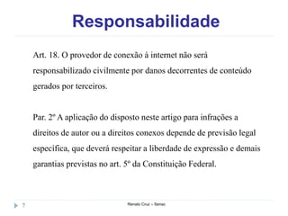 Responsabilidade
Renato Cruz – Senac7
Art. 18. O provedor de conexão à internet não será
responsabilizado civilmente por danos decorrentes de conteúdo
gerados por terceiros.
Par. 2º A aplicação do disposto neste artigo para infrações a
direitos de autor ou a direitos conexos depende de previsão legal
específica, que deverá respeitar a liberdade de expressão e demais
garantias previstas no art. 5º da Constituição Federal.
 
