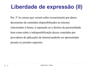 Liberdade de expressão (II)
Renato Cruz – Senac9
Par. 3º As causas que versem sobre ressarcimento por danos
decorrentes de conteúdos disponibilizados na internet
relacionados à honra, à reputação ou a direitos de personalidade
bem como sobre a indisponibilização desses conteúdos por
provedores de aplicações de internet poderão ser apresentadas
perante os juizados especiais.
 