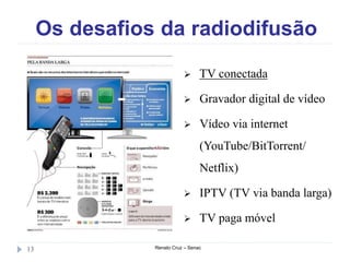 Os desafios da radiodifusão
Renato Cruz – Senac13
 TV conectada
 Gravador digital de vídeo
 Vídeo via internet
(YouTube/BitTorrent/
Netflix)
 IPTV (TV via banda larga)
 TV paga móvel
 
