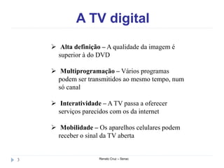 A TV digital
Renato Cruz – Senac3
 Alta definição – A qualidade da imagem é
superior à do DVD
 Multiprogramação – Vários programas
podem ser transmitidos ao mesmo tempo, num
só canal
 Interatividade – A TV passa a oferecer
serviços parecidos com os da internet
 Mobilidade – Os aparelhos celulares podem
receber o sinal da TV aberta
 