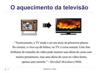 O aquecimento da televisão
Renato Cruz – Senac7
“Tecnicamente, a TV tende a ser um meio de primeiros-planos.
No cinema, o close-up dá ênfase; na TV, é coisa normal. Uma foto
brilhante do tamanho do vídeo pode mostrar uma dúzia de caras com
muitos pormenores, mas uma dúzia de caras no vídeo forma
apenas uma mancha ” - Marshall McLuhan (1964)
 