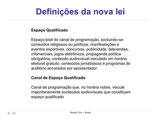 Definições da nova lei
Renato Cruz – Senac14
Espaço Qualificado
Espaço total do canal de programação, excluindo-se
conteúdos religiosos ou políticos, manifestações e
eventos esportivos, concursos, publicidade, televendas,
infomerciais, jogos eletrônicos, propaganda política
obrigatória, conteúdo audiovisual veiculado em horário
eleitoral gratuito, conteúdos jornalísticos e programas de
auditório ancorados por apresentador
Canal de Espaço Qualificado
Canal de programação que, no horário nobre, veicule
majoritariamente conteúdos audiovisuais que constituam
espaço qualificado
 