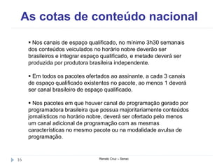 As cotas de conteúdo nacional
Renato Cruz – Senac16
 Nos canais de espaço qualificado, no mínimo 3h30 semanais
dos conteúdos veiculados no horário nobre deverão ser
brasileiros e integrar espaço qualificado, e metade deverá ser
produzida por produtora brasileira independente.
 Em todos os pacotes ofertados ao assinante, a cada 3 canais
de espaço qualificado existentes no pacote, ao menos 1 deverá
ser canal brasileiro de espaço qualificado.
 Nos pacotes em que houver canal de programação gerado por
programadora brasileira que possua majoritariamente conteúdos
jornalísticos no horário nobre, deverá ser ofertado pelo menos
um canal adicional de programação com as mesmas
características no mesmo pacote ou na modalidade avulsa de
programação.
 
