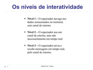Os níveis de interatividade
Renato Cruz – Senac7
 Nível 1 – O espectador navega nos
dados armazenados no terminal,
sem canal de retorno.
 Nível 2 – O espectador usa um
canal de retorno, mas não
necessariamente em tempo real.
 Nível 3 – O espectador envia e
recebe mensagens em tempo real,
pelo canal de retorno.
 