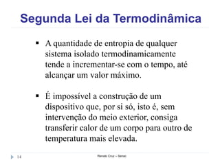 Segunda Lei da Termodinâmica
Renato Cruz – Senac14
 A quantidade de entropia de qualquer
sistema isolado termodinamicamente
tende a incrementar-se com o tempo, até
alcançar um valor máximo.
 É impossível a construção de um
dispositivo que, por si só, isto é, sem
intervenção do meio exterior, consiga
transferir calor de um corpo para outro de
temperatura mais elevada.
 
