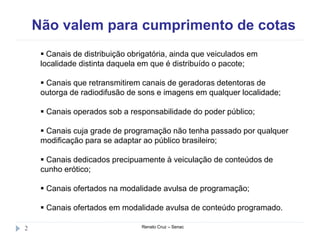 Não valem para cumprimento de cotas
Renato Cruz – Senac2
 Canais de distribuição obrigatória, ainda que veiculados em
localidade distinta daquela em que é distribuído o pacote;
 Canais que retransmitirem canais de geradoras detentoras de
outorga de radiodifusão de sons e imagens em qualquer localidade;
 Canais operados sob a responsabilidade do poder público;
 Canais cuja grade de programação não tenha passado por qualquer
modificação para se adaptar ao público brasileiro;
 Canais dedicados precipuamente à veiculação de conteúdos de
cunho erótico;
 Canais ofertados na modalidade avulsa de programação;
 Canais ofertados em modalidade avulsa de conteúdo programado.
 