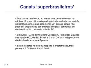 Canais ‘superbrasileiros’
Renato Cruz – Senac4
 Dos canais brasileiros, ao menos dois devem veicular no
mínimo 12 horas diárias de produção independente, sendo três
no horário nobre, e que pelo menos um desses canais não
pode ser programado por empresa coligada, controlada ou
controladora de concessionária de TV.
 CineBrasilTV, da distribuidora Conceito A; Prime Box Brazil (e
sua versão HD), da Box Brazil; e Curta! O Canal Independente,
da distribuidora carioca Synapse.
 Está de acordo no que diz respeito à programação, mas
pertence à Globosat: Canal Brasil.
 