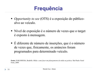 Frequência
Renato Cruz – Senac10
 Opportunity to see (OTS) é a exposição do público-
alvo ao veículo.
 Nível de exposição é o número de vezes que o target
é exposto à mensagem.
 É diferente de número de inserções, que é o número
de vezes que, fisicamente, os anúncios foram
programados para determinado veículo.
Fonte: NAKAMURA, Rodolfo. Mídia: como fazer um planejamento de mídia na prática. São Paulo: Farol
Forte, 2009.
 