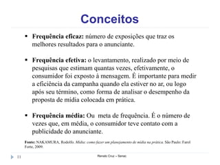 Conceitos
Renato Cruz – Senac11
 Frequência eficaz: número de exposições que traz os
melhores resultados para o anunciante.
 Frequência efetiva: o levantamento, realizado por meio de
pesquisas que estimam quantas vezes, efetivamente, o
consumidor foi exposto à mensagem. É importante para medir
a eficiência da campanha quando ela estiver no ar, ou logo
após seu término, como forma de analisar o desempenho da
proposta de mídia colocada em prática.
 Frequência média: Ou meta de frequência. É o número de
vezes que, em média, o consumidor teve contato com a
publicidade do anunciante.
Fonte: NAKAMURA, Rodolfo. Mídia: como fazer um planejamento de mídia na prática. São Paulo: Farol
Forte, 2009.
 
