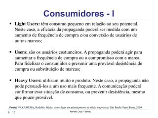 Consumidores - I
Renato Cruz – Senac12
 Light Users: têm consumo pequeno em relação ao seu potencial.
Neste caso, a eficácia da propaganda poderá ser medida com um
aumento de frequência de compra e/ou conversão de usuários de
outras marcas;
 Users: são os usuários costumeiros. A propaganda poderá agir para
aumentar a frequência de compra ou o compromisso com a marca.
Para fidelizar o consumidor e prevenir uma provável desistência de
compra ou substituição de marcas;
 Heavy Users: utilizam muito o produto. Neste caso, a propaganda não
pode persuadi-los a um uso mais frequente. A comunicação poderá
confirmar essa situação de consumo, ou prevenir desistência, mesmo
que pouco provável.
Fonte: NAKAMURA, Rodolfo. Mídia: como fazer um planejamento de mídia na prática. São Paulo: Farol Forte, 2009.
 