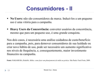 Consumidores - II
Renato Cruz – Senac13
 No Users: não são consumidores da marca. Induzi-los a um pequeno
uso é uma vitória para a campanha.
 Heavy Users da Concorrência: converter usuários da concorrência,
mesmo que para um pequeno uso, é uma grande conquista.
Nos dois casos, é necessária uma análise cuidadosa de custo/benefício
para a campanha, pois, para demover consumidores de sua lealdade ou
criar novo hábito de uso, pode ser necessário um aumento significativo
nos níveis de frequência, e, consequentemente, maior investimento
financeiro na campanha.
Fonte: NAKAMURA, Rodolfo. Mídia: como fazer um planejamento de mídia na prática. São Paulo: Farol Forte, 2009.
 