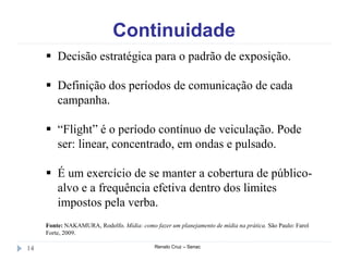 Continuidade
Renato Cruz – Senac14
 Decisão estratégica para o padrão de exposição.
 Definição dos períodos de comunicação de cada
campanha.
 “Flight” é o período contínuo de veiculação. Pode
ser: linear, concentrado, em ondas e pulsado.
 É um exercício de se manter a cobertura de público-
alvo e a frequência efetiva dentro dos limites
impostos pela verba.
Fonte: NAKAMURA, Rodolfo. Mídia: como fazer um planejamento de mídia na prática. São Paulo: Farol
Forte, 2009.
 
