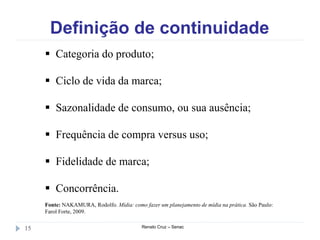 Definição de continuidade
Renato Cruz – Senac15
 Categoria do produto;
 Ciclo de vida da marca;
 Sazonalidade de consumo, ou sua ausência;
 Frequência de compra versus uso;
 Fidelidade de marca;
 Concorrência.
Fonte: NAKAMURA, Rodolfo. Mídia: como fazer um planejamento de mídia na prática. São Paulo:
Farol Forte, 2009.
 
