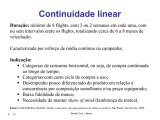 Continuidade linear
Renato Cruz – Senac16
Duração: mínimo de 8 flights, com 3 ou 2 semanas em cada uma, com
ou sem intervalos entre os flights, totalizando cerca de 6 a 8 meses de
veiculação.
Caracterizada por esforço de mídia contínuo na campanha;
Indicação:
 Categorias de consumo horizontal, ou seja, de compra continuada
ao longo do tempo;
 Categorias com curto ciclo de compra e uso;
 Desempenho pouco diferenciado do produto em relação à
concorrência por composição semelhante e/ou preço equiparado;
 Baixa fidelidade de marca;
 Necessidade de manter share of mind (lembrança da marca).
Fonte: NAKAMURA, Rodolfo. Mídia: como fazer um planejamento de mídia na prática. São Paulo: Farol Forte, 2009.
 