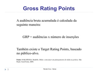Gross Rating Points
Renato Cruz – Senac2
A audiência bruta acumulada é calculada da
seguinte maneira:
GRP = audiências x número de inserções
Também existe o Target Rating Points, baseado
no público-alvo.
Fonte: NAKAMURA, Rodolfo. Mídia: como fazer um planejamento de mídia na prática. São
Paulo: Farol Forte, 2009.
 