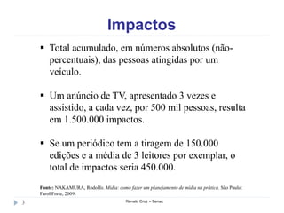 Impactos
Renato Cruz – Senac3
 Total acumulado, em números absolutos (não-
percentuais), das pessoas atingidas por um
veículo.
 Um anúncio de TV, apresentado 3 vezes e
assistido, a cada vez, por 500 mil pessoas, resulta
em 1.500.000 impactos.
 Se um periódico tem a tiragem de 150.000
edições e a média de 3 leitores por exemplar, o
total de impactos seria 450.000.
Fonte: NAKAMURA, Rodolfo. Mídia: como fazer um planejamento de mídia na prática. São Paulo:
Farol Forte, 2009.
 