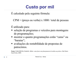Custo por mil
Renato Cruz – Senac4
É calculado pela seguinte fórmula:
CPM = (preço ou verba) x 1000 / total de pessoas
É utilizado para:
 seleção de programas e veículos para montagens
de programações;
 mostrar o quanto programações estão “caras” ou
“baratas”;
 avaliações de rentabilidade de propostas de
patrocínios.
Fonte: NAKAMURA, Rodolfo. Mídia: como fazer um planejamento de mídia na prática. São Paulo:
Farol Forte, 2009.
 