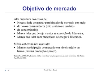 Objetivo de mercado
Renato Cruz – Senac9
Alta cobertura nos casos de:
 Necessidade de ganhar participação de mercado por meio
 de novos consumidores (não usuários e usuários
 da concorrência);
 Marca líder que deseja manter sua posição de liderança;
 Marca não líder com pretensões de chegar à liderança.
Média cobertura nos casos de:
 Manter participação de mercado em níveis médio ou
baixo (mesma produção e preço).
Fonte: NAKAMURA, Rodolfo. Mídia: como fazer um planejamento de mídia na prática. São Paulo:
Farol Forte, 2009.
 
