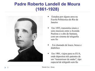 Padre Roberto Landell de Moura
(1861-1928)
Renato Cruz – Senac5
 Estudou por alguns anos na
Escola Politécnica do Rio de
Janeiro
 Em 1893, transmitiu sinais e
sons musicais entre a Avenida
Paulista e o alto de Santana,
com um sistema de telegrafia
sem fio
 Foi chamado de louco, bruxo e
diabólico
 Em 1901, viajou para os EUA,
onde depositou três patentes de
um “transmissor de ondas”, tipo
especial de telégrafo sem fio
 