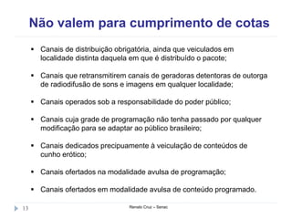 Não valem para cumprimento de cotas
Renato Cruz – Senac13
 Canais de distribuição obrigatória, ainda que veiculados em
localidade distinta daquela em que é distribuído o pacote;
 Canais que retransmitirem canais de geradoras detentoras de outorga
de radiodifusão de sons e imagens em qualquer localidade;
 Canais operados sob a responsabilidade do poder público;
 Canais cuja grade de programação não tenha passado por qualquer
modificação para se adaptar ao público brasileiro;
 Canais dedicados precipuamente à veiculação de conteúdos de
cunho erótico;
 Canais ofertados na modalidade avulsa de programação;
 Canais ofertados em modalidade avulsa de conteúdo programado.
 