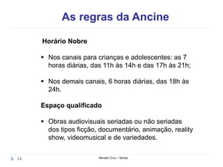 As regras da Ancine
Renato Cruz – Senac14
Horário Nobre
 Nos canais para crianças e adolescentes: as 7
horas diárias, das 11h às 14h e das 17h às 21h;
 Nos demais canais, 6 horas diárias, das 18h às
24h.
Espaço qualificado
 Obras audiovisuais seriadas ou não seriadas
dos tipos ficção, documentário, animação, reality
show, videomusical e de variedades.
 