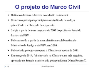 O projeto do Marco Civil
Renato Cruz – Senac16
 Define os direitos e deveres do cidadão na internet.
 Tem como principais princípios a neutralidade de rede, a
privacidade e a liberdade de expressão.
 Surgiu a partir de uma proposta de 2007 do professor Ronaldo
Lemos, da FGV.
 Foi construído a partir de uma plataforma colaborativa do
Ministério da Justiça e da FGV, em 2009.
 Foi enviado pelo governo para a Câmara em agosto de 2011.
 Em março de 2014, foi aprovado na Câmara e, no mês seguinte,
aprovado no Senado e sancionado pela presidente Dilma Rousseff.
 