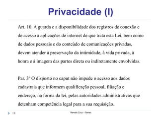 Privacidade (I)
Renato Cruz – Senac18
Art. 10. A guarda e a disponibilidade dos registros de conexão e
de acesso a aplicações de internet de que trata esta Lei, bem como
de dados pessoais e do conteúdo de comunicações privadas,
devem atender à preservação da intimidade, à vida privada, à
honra e à imagem das partes direta ou indiretamente envolvidas.
Par. 3º O disposto no caput não impede o acesso aos dados
cadastrais que informem qualificação pessoal, filiação e
endereço, na forma da lei, pelas autoridades administrativas que
detenham competência legal para a sua requisição.
 