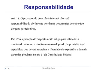 Responsabilidade
Renato Cruz – Senac20
Art. 18. O provedor de conexão à internet não será
responsabilizado civilmente por danos decorrentes de conteúdo
gerados por terceiros.
Par. 2º A aplicação do disposto neste artigo para infrações a
direitos de autor ou a direitos conexos depende de previsão legal
específica, que deverá respeitar a liberdade de expressão e demais
garantias previstas no art. 5º da Constituição Federal.
 