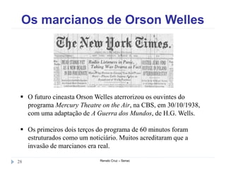 Os marcianos de Orson Welles
Renato Cruz – Senac28
 O futuro cineasta Orson Welles aterrorizou os ouvintes do
programa Mercury Theatre on the Air, na CBS, em 30/10/1938,
com uma adaptação de A Guerra dos Mundos, de H.G. Wells.
 Os primeiros dois terços do programa de 60 minutos foram
estruturados como um noticiário. Muitos acreditaram que a
invasão de marcianos era real.
 