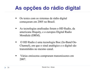 As opções do rádio digital
Renato Cruz – Senac30
 Os testes com os sistemas de rádio digital
começaram em 2005 no Brasil.
 As tecnologias analisadas foram o HD Radio, da
americana Ibiquity, e o europeu Digital Radio
Mondiale (DRM).
 O HD Radio é uma tecnologia Iboc (In-Band On-
Channel), em que o sinal analógico e o digital são
transmitidos no mesmo canal.
 Várias emissoras compraram transmissores em
2007.
 