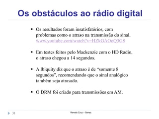 Os obstáculos ao rádio digital
Renato Cruz – Senac31
 Os resultados foram insatisfatórios, com
problemas como o atraso na transmissão do sinal.
www.youtube.com/watch?v=HZkGAOoQ3G8
 Em testes feitos pelo Mackenzie com o HD Radio,
o atraso chegou a 14 segundos.
 A Ibiquity diz que o atraso é de “somente 8
segundos”, recomendando que o sinal analógico
também seja atrasado.
 O DRM foi criado para transmissões em AM.
 