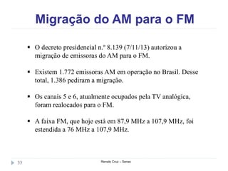 Migração do AM para o FM
Renato Cruz – Senac33
 O decreto presidencial n.º 8.139 (7/11/13) autorizou a
migração de emissoras do AM para o FM.
 Existem 1.772 emissoras AM em operação no Brasil. Desse
total, 1.386 pediram a migração.
 Os canais 5 e 6, atualmente ocupados pela TV analógica,
foram realocados para o FM.
 A faixa FM, que hoje está em 87,9 MHz a 107,9 MHz, foi
estendida a 76 MHz a 107,9 MHz.
 