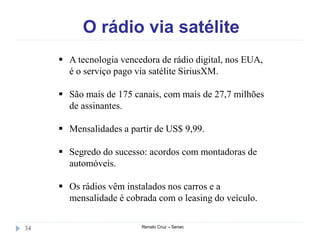 O rádio via satélite
Renato Cruz – Senac34
 A tecnologia vencedora de rádio digital, nos EUA,
é o serviço pago via satélite SiriusXM.
 São mais de 175 canais, com mais de 27,7 milhões
de assinantes.
 Mensalidades a partir de US$ 9,99.
 Segredo do sucesso: acordos com montadoras de
automóveis.
 Os rádios vêm instalados nos carros e a
mensalidade é cobrada com o leasing do veículo.
 