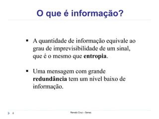O que é informação?
Renato Cruz – Senac4
 A quantidade de informação equivale ao
grau de imprevisibilidade de um sinal,
que é o mesmo que entropia.
 Uma mensagem com grande
redundância tem um nível baixo de
informação.
 