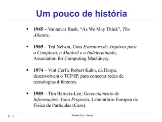 Um pouco de história
Renato Cruz – Senac6
 1945 – Vannevar Bush, “As We May Think”, The
Atlantic.
 1965 – Ted Nelson, Uma Estrutura de Arquivos para
o Complexo, o Mutável e o Indeterminado,
Association for Computing Machinery.
 1974 – Vint Cerf e Robert Kahn, da Darpa,
desenvolvem o TCP/IP, para conectar redes de
tecnologias diferentes.
 1989 – Tim Berners-Lee, Gerenciamento de
Informações: Uma Proposta, Laboratório Europeu de
Física de Partículas (Cern).
 