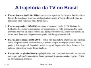 A trajetória da TV no Brasil
Renato Cruz – Senac10
 Fase da instalação (1950-1964) – compreende o período de chegada da televisão no
Brasil, dominado por empresas vindas do rádio, como a Tupi e a Record, onde as
emissoras eram regionais e não havia redes.
 Fase da expansão (1965-1984) – tem como marco a criação de TV Globo e da
Embratel. As emissoras começam a ser organizadas em rede, aproveitando a infra-
estrutura nacional de televisão instalada pelo governo militar. A televisão passa a se
tornar uma ferramenta importante de poder e de integração nacional.
 Fase da consolidação (1985-2002) – com o fim da ditadura, a televisão se consolida
como um poder em si, nacionalmente, e passa a ocupar um espaço central para o
poder político regional. O período marca o auge da hegemonia criada durante a fase
anterior e também o início de seu declínio.
 Fase da convergência (2003- ) – pela primeira vez, o poder da televisão encontra-se
em xeque, pelo poder econômico das empresas de telecomunicações e pelos efeitos
da convergência de meios.
 