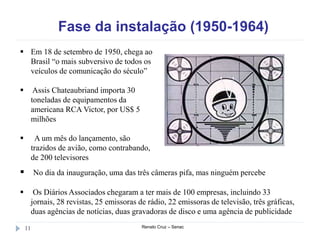 Fase da instalação (1950-1964)
Renato Cruz – Senac11
 Em 18 de setembro de 1950, chega ao
Brasil “o mais subversivo de todos os
veículos de comunicação do século”
 Assis Chateaubriand importa 30
toneladas de equipamentos da
americana RCA Victor, por US$ 5
milhões
 A um mês do lançamento, são
trazidos de avião, como contrabando,
de 200 televisores
 No dia da inauguração, uma das três câmeras pifa, mas ninguém percebe
 Os Diários Associados chegaram a ter mais de 100 empresas, incluindo 33
jornais, 28 revistas, 25 emissoras de rádio, 22 emissoras de televisão, três gráficas,
duas agências de notícias, duas gravadoras de disco e uma agência de publicidade
 