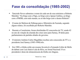 Fase da consolidação (1985-2002)
Renato Cruz – Senac13
 Tancredo Neves submeteu o nome de cada um de seus ministros a Roberto
Marinho: “Eu brigo com o Papa, eu brigo com a Igreja Católica, eu brigo
com o PMDB, com todo mundo, eu só não brigo com o doutor Roberto”.
 O nome de Maílson da Nóbrega para o Ministério da Fazenda, segundo
alguns relatos, foi escolhido por Roberto Marinho.
 Durante a Constituinte, foram distribuídas 82 concessões de TV, sendo 43
no ano da votação da emenda dos cinco anos para Sarney, 30 delas para
parlamentares de partidos aliados do governo.
 O ministro Antônio Carlos Magalhães recebeu sete concessões de TV e o
presidente José Sarney (1985-1990) três.
 Em 1989, a Globo exibe um resumo favorável a Fernando Collor de Mello
do debate com Luiz Inácio Lula da Silva, no Jornal Nacional. O ex-
presidente é dono da retransmissora da Globo em Alagoas.
 