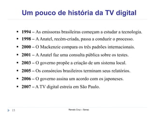 Um pouco de história da TV digital
Renato Cruz – Senac15
 1994 – As emissoras brasileiras começam a estudar a tecnologia.
 1998 – AAnatel, recém-criada, passa a conduzir o processo.
 2000 – O Mackenzie compara os três padrões internacionais.
 2001 – AAnatel faz uma consulta pública sobre os testes.
 2003 – O governo propõe a criação de um sistema local.
 2005 – Os consórcios brasileiros terminam seus relatórios.
 2006 – O governo assina um acordo com os japoneses.
 2007 – A TV digital estreia em São Paulo.
 